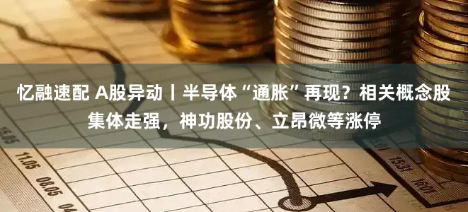 忆融速配 A股异动丨半导体“通胀”再现？相关概念股集体走强，神功股份、立昂微等涨停