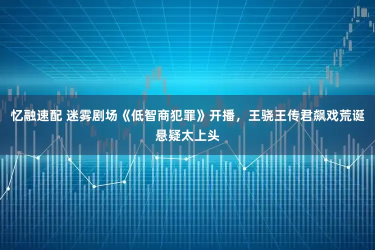 忆融速配 迷雾剧场《低智商犯罪》开播，王骁王传君飙戏荒诞悬疑太上头